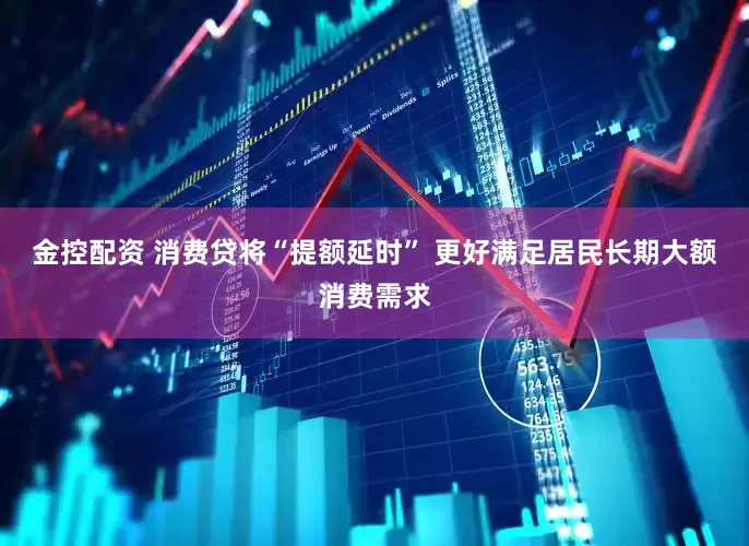 金控配资 消费贷将“提额延时” 更好满足居民长期大额消费需求