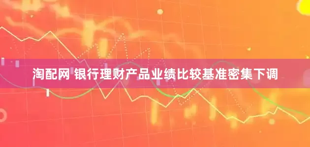 淘配网 银行理财产品业绩比较基准密集下调