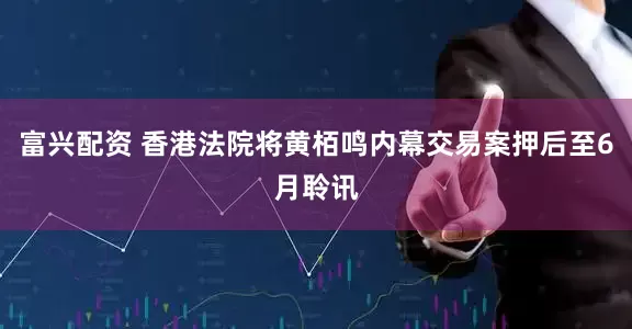 富兴配资 香港法院将黄栢鸣内幕交易案押后至6月聆讯
