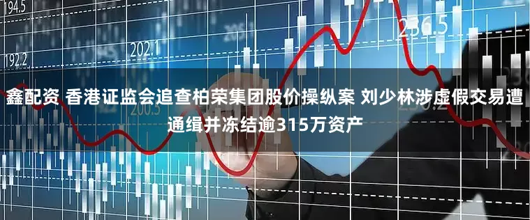 鑫配资 香港证监会追查柏荣集团股价操纵案 刘少林涉虚假交易遭通缉并冻结逾315万资产