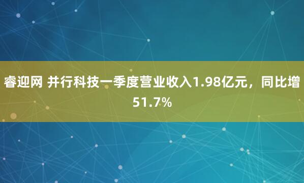 睿迎网 并行科技一季度营业收入1.98亿元，同比增51.7%