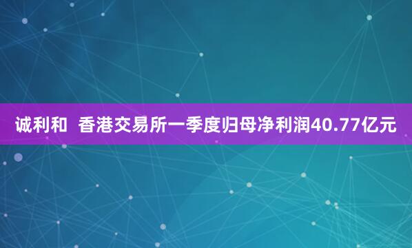诚利和  香港交易所一季度归母净利润40.77亿元