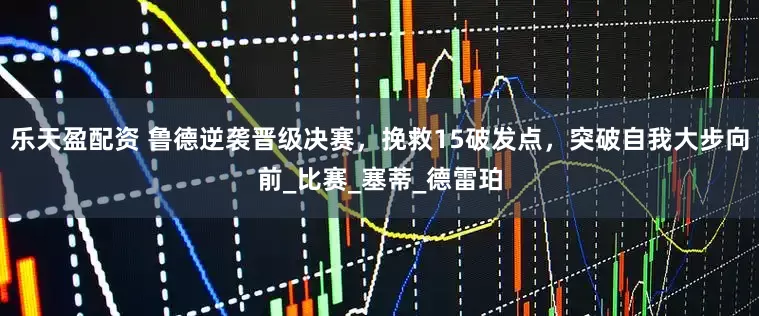 乐天盈配资 鲁德逆袭晋级决赛，挽救15破发点，突破自我大步向前_比赛_塞蒂_德雷珀
