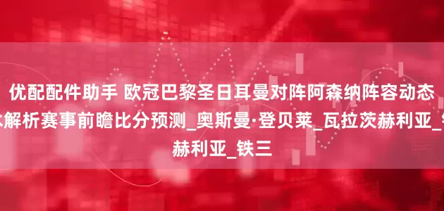 优配配件助手 欧冠巴黎圣日耳曼对阵阿森纳阵容动态战术解析赛事前瞻比分预测_奥斯曼·登贝莱_瓦拉茨赫利亚_铁三