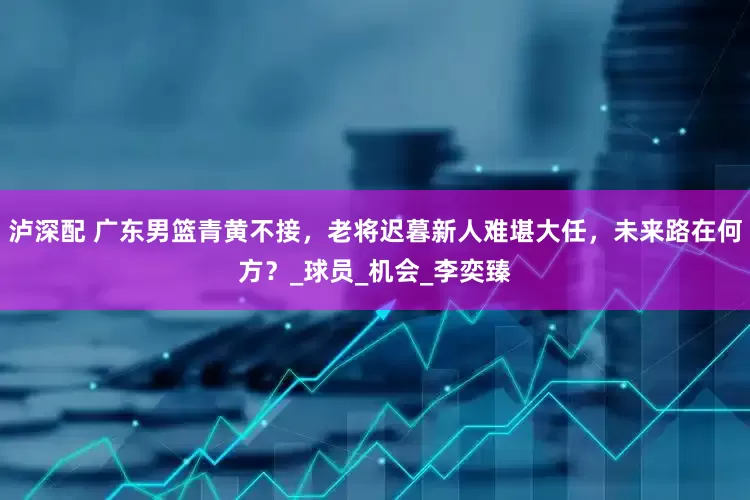 泸深配 广东男篮青黄不接，老将迟暮新人难堪大任，未来路在何方？_球员_机会_李奕臻