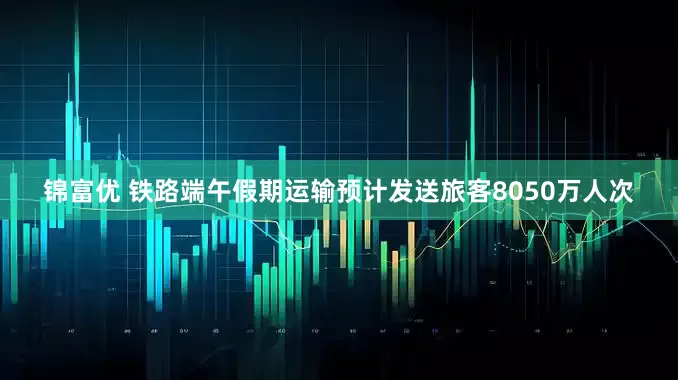 锦富优 铁路端午假期运输预计发送旅客8050万人次