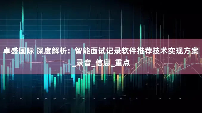 卓盛国际 深度解析：智能面试记录软件推荐技术实现方案_录音_信息_重点