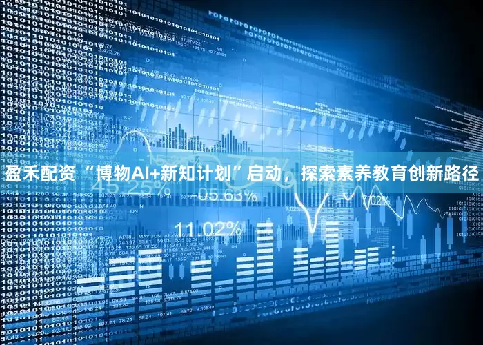 盈禾配资 “博物AI+新知计划”启动，探索素养教育创新路径