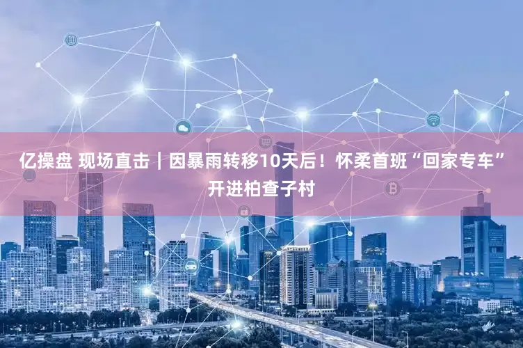 亿操盘 现场直击｜因暴雨转移10天后！怀柔首班“回家专车”开进柏查子村