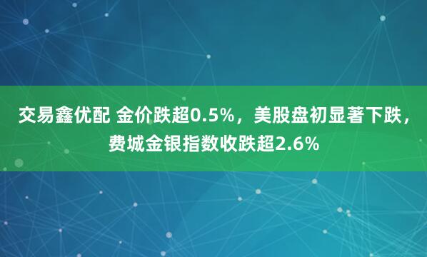 交易鑫优配 金价跌超0.5%，美股盘初显著下跌，费城金银指数收跌超2.6%
