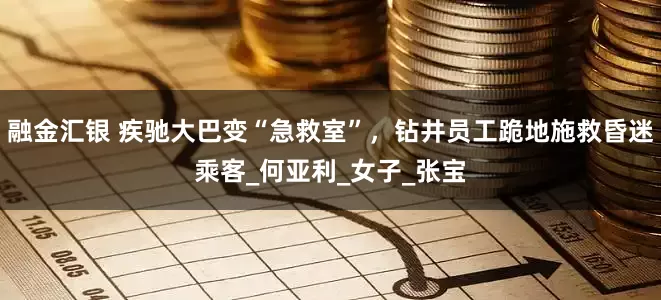 融金汇银 疾驰大巴变“急救室”，钻井员工跪地施救昏迷乘客_何亚利_女子_张宝