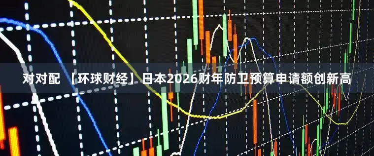对对配 【环球财经】日本2026财年防卫预算申请额创新高