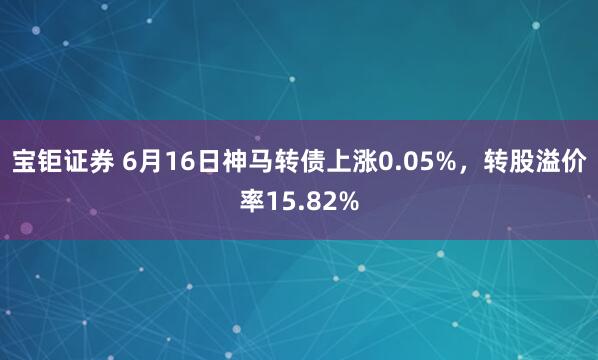 宝钜证券 6月16日神马转债上涨0.05%，转股溢价率15.82%