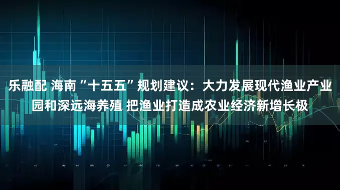 乐融配 海南“十五五”规划建议：大力发展现代渔业产业园和深远海养殖 把渔业打造成农业经济新增长极