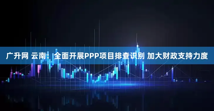 广升网 云南：全面开展PPP项目排查识别 加大财政支持力度