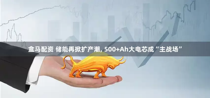 盒马配资 储能再掀扩产潮, 500+Ah大电芯成“主战场”
