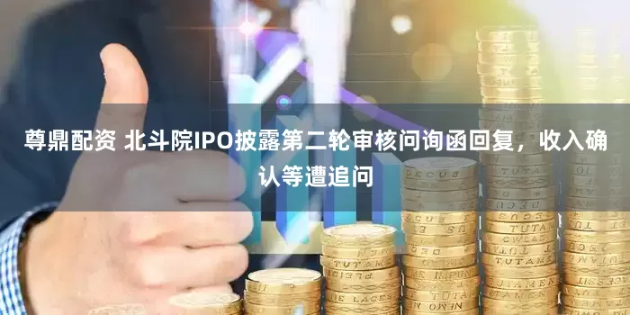 尊鼎配资 北斗院IPO披露第二轮审核问询函回复，收入确认等遭追问